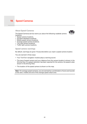 Page 61Speed Cameras18.
61
Speed 
Cam-
erasAbout Speed Cameras
The Speed Cameras service warns you about the following roadside camera 
locations:
• Speed camera locations.
• Accident blackspot locations.
• Mobile speed camera locations.
• Average speed camera locations.
• Toll road camera locations.
• Traffic light camera locations.
Speed camera warnings
By default, warnings are given 15 seconds before you reach a speed camera location.
You are warned in three ways:
• Your TomTom navigation module plays a...