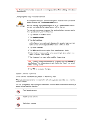 Page 6262
Tip: To change the number of seconds or warning sound, tap Alert settings in the Speed 
Cameras menu.
Changing the way you are warned
Speed Camera Symbols
Speed cameras are shown as symbols on the Driving View. 
When you approach an area where an alert is located, you see a symbol and a warning 
sound is played.
You can change both the warning sound and the number of seconds that the warning is 
issued before reaching the alert.
Alert settings
To change the way your TomTom navigation module warns you...