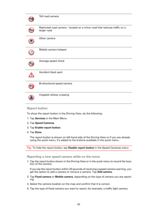 Page 6363
Report button
To show the report button in the Driving View, do the following:
1. Tap Services in the Main Menu.
2. Tap Speed Cameras.
3. Tap Enable report button.
4. Tap Done.
The report button is shown on left-hand side of the Driving View or if you are already 
using the quick menu, it’s added to the buttons available in the quick menu.
Tip: To hide the report button, tap Disable report button in the Speed Cameras menu.
Reporting a new speed camera while on the move
1. Tap the report button shown...