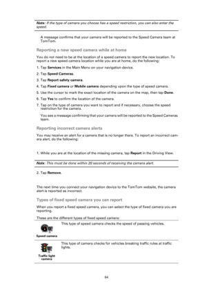 Page 6464
Note: If the type of camera you choose has a speed restriction, you can also enter the 
speed. 
A message confirms that your camera will be reported to the Speed Camera team at 
TomTom.
Reporting a new speed camera while at home
You do not need to be at the location of a speed camera to report the new location. To 
report a new speed camera location while you are at home, do the following:
1. Tap Services in the Main Menu on your navigation device.
2. Tap Speed Cameras.
3. Tap Report safety camera.
4....