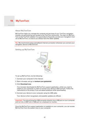 Page 67MyTomTom19.
67
MyTo
mTomAbout MyTomTom
MyTomTom helps you manage the contents and services of your TomTom navigation 
module, as well as giving you access to the TomTom community. You log in to MyTom-
Tom on the TomTom website. It is a good idea to frequently connect your navigation mod-
ule to MyTomTom, to ensure you always have the latest updates.
Tip: We recommend using a broadband internet connection whenever you connect your 
navigation device to MyTomTom.
Setting up MyTomTom
To set up MyTomTom, do...