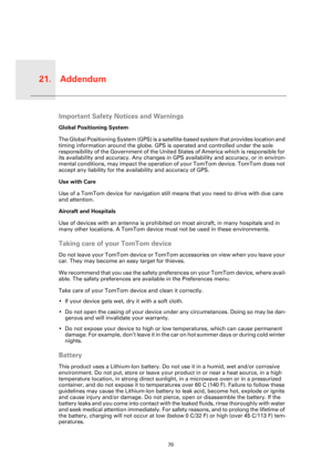 Page 70Addendum21.
70
Adden-
dumImportant Safety Notices and Warnings
Global Positioning System
The Global Positioning System (GPS) is a satellite-based system that provides location and 
timing information around the globe. GPS is operated and controlled under the sole 
responsibility of the Government of the United States of America which is responsible for 
its availability and accuracy. Any changes in GPS availability and accuracy, or in environ-
mental conditions, may impact the operation of your TomTom...