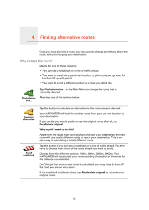 Page 12Finding alternative routes4.
12
Finding alternative routesOnce you have planned a route, you may want to change something about the 
route, without changing your destination.
Why change the route?
Maybe for one of these reasons:
• You can see a roadblock or a line of traffic ahead.
• You want to travel via a particular location, to pick someone up, stop for 
lunch or fill up with petrol.
• You want to avoid a difficult junction or a road you don’t like.
Find alterna-
tive...
Ta p  Find alternative... in...