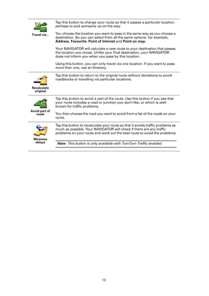 Page 1313 Travel via...
Tap this button to change your route so that it passes a particular location, 
perhaps to pick someone up on the way.
You choose the location you want to pass in the same way as you choose a 
destination. So you can select from all the same options: for example, 
Address, Favourite, Point of Interest and Point on map.
Your NAVIGATOR will calculate a new route to your destination that passes 
the location you chose. Unlike your final destination, your NAVIGATOR 
does not inform you when...