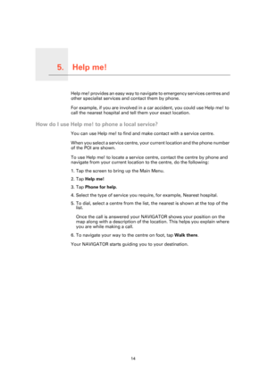 Page 14Help me!5.
14
Help me!Help me! provides an easy way to navigate to emergency services centres and 
other specialist services and contact them by phone.
For example, if you are involved in a car accident, you could use Help me! to 
call the nearest hospital and tell them your exact location.
How do I use Help me! to phone a local service?
You can use Help me! to find and make contact with a service centre.
When you select a service centre, your current location and the phone number 
of the POI are shown....