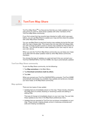 Page 19TomTom Map Share7.
19
TomTom Map ShareTomTom Map ShareTM is a free service that lets you make updates to your 
map and if you want to, share those updates with other members of the 
TomTom Map Share community.
If you find a street that has recently been blocked to traffic which was open 
before, you can use Map Share to update your map and then share the update 
with other Map Share members.
You can use Map Share to send and receive map updates during the first year 
after the map’s release date. This...