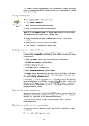 Page 2020
This type of update is investigated by TomTom and once verified, is included 
in the next map release. These updates are therefore not shared with the Map 
Share community.
Making a map update
Marking a map error while on the move
If you notice an item on your map that needs attention, you can mark the 
location using the Report button and then enter the details when you are no 
longer driving.
To show the Report button in the Driving View, do the following:
1. Tap Map corrections in the Main Menu.
2....