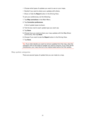 Page 2121
• Choose what types of updates you want to use on your maps.
• Decide if you want to share your updates with others.
• Show or hide the Report button in the Driving View.
To set your preferences, do the following:
1. Tap Map corrections in the Main Menu.
2. Tap Correction preferences.
A list of update types is shown. 
3. Tick the box next to each update type you want use.
4. Tap Done.
5. Choose how you want to share your map updates with the Map Share 
community, then tap Done.
6. Choose if you want...