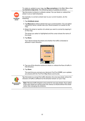 Page 2222
To make an update to your map, tap Map corrections in the Main Menu then 
tap Correct a map error. The following types of updates are shown.
(Un)block 
street
Tap this button to block or unblock a street. You can block or unblock the 
street in one or both directions.
For example, to correct a street near to your current location, do the 
following:
1. Tap (Un)block street.
2. Tap Near you to select a street near your current location. You can select 
a street by name, a street near your Home location...