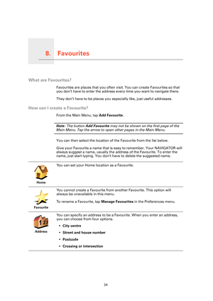 Page 24Favourites8.
24
Favourites
What are Favourites?
Favourites are places that you often visit. You can create Favourites so that 
you don’t have to enter the address every time you want to navigate there.
They don’t have to be places you especially like, just useful addresses.
How can I create a Favourite?
From the Main Menu, tap Add Favourite. 
Note: The button Add Favourite may not be shown on the first page of the 
Main Menu. Tap the arrow to open other pages in the Main Menu. 
You can then select the...