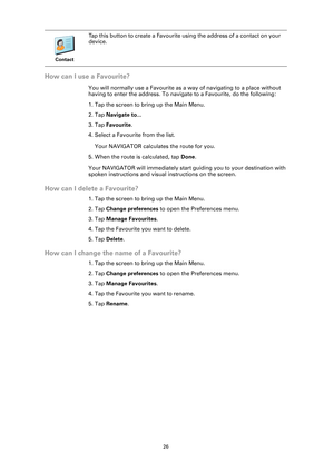 Page 2626
How can I use a Favourite?
You will normally use a Favourite as a way of navigating to a place without 
having to enter the address. To navigate to a Favourite, do the following:
1. Tap the screen to bring up the Main Menu.
2. Tap Navigate to...
3. Tap Favourite.
4. Select a Favourite from the list.
Your NAVIGATOR calculates the route for you.
5. When the route is calculated, tap Done. 
Your NAVIGATOR will immediately start guiding you to your destination with 
spoken instructions and visual...
