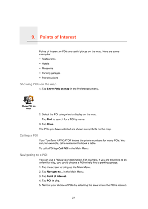 Page 27Points of Interest9.
27
Points of InterestPoints of Interest or POIs are useful places on the map. Here are some 
examples:
• Restaurants
•Hotels
•Museums
• Parking garages
• Petrol stations
Showing POIs on the map
1. Tap Show POIs on map in the Preferences menu.
2. Select the POI categories to display on the map.
Tap Find to search for a POI by name.
3. Tap Done.
The POIs you have selected are shown as symbols on the map.
Calling a POI
Your TomTom NAVIGATOR knows the phone numbers for many POIs. You...