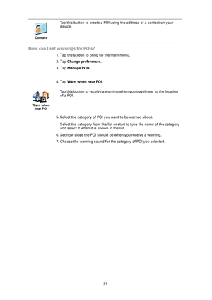 Page 3131
How can I set warnings for POIs?
1. Tap the screen to bring up the main menu.
2. Tap Change preferences.
3. Tap Manage POIs.
4. Tap Warn when near POI.
5. Select the category of POI you want to be warned about.
Select the category from the list or start to type the name of the category 
and select it when it is shown in the list.
6. Set how close the POI should be when you receive a warning.
7. Choose the warning sound for the category of POI you selected.
Contact
Tap this button to create a POI using...