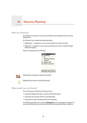 Page 32Itinerary Planning10.
32
Itinerary Planning
What is an Itinerary?
An Itinerary is a plan for a journey including more locations than your final 
destination.
An Itinerary can include the following items:
• Destination - a location on your journey where you want to stop.
• Waypoint - a location on your journey where you want to travel through 
without stopping.
Here’s an example of an Itinerary:
When would I use an Itinerary?
You could use an Itinerary for trips such as:
• A driving holiday through a...