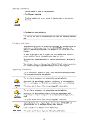 Page 3333
Creating an Itinerary
1. Tap the screen to bring up the Main Menu.
2. Tap Itinerary planning.
3. Tap Add and select a location.
Tip: You can add items to your Itinerary in any order and rearrange the order 
later.
Following an Itinerary
When you use an Itinerary to navigate, the route will be calculated to the first 
destination on the Itinerary. Your TomTom NAVIGATOR calculates the 
remaining distance and time to the first destination and not for the whole 
Itinerary.
As soon as you start to use an...