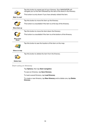 Page 3434
Start using an Itinerary
Tap Options, then tap Start navigation.
To save an Itinerary, tap Save Itinerary. 
To load a saved Itinerary, tap Load Itinerary.
To create a new Itinerary, tap New Itinerary and to delete one, tap Delete 
Itinerary. 
Mark ‘to visit’
Tap this button to repeat part of your Itinerary. Your NAVIGATOR will 
navigate you to this item followed by the rest of the items in the Itinerary.
This button is only shown if you have already visited this item.
Move item up
Tap this button to...