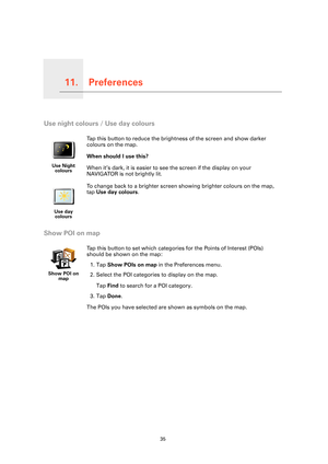 Page 35Preferences11.
35
Preferences
Use night colours / Use day colours
Show POI on map
Use Night 
colours
Tap this button to reduce the brightness of the screen and show darker 
colours on the map.
When should I use this?
When it’s dark, it is easier to see the screen if the display on your 
NAVIGATOR is not brightly lit.
Use day 
colours
To change back to a brighter screen showing brighter colours on the map, 
tap Use day colours.
Show POI on 
map
Tap this button to set which categories for the Points of...