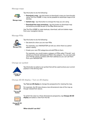 Page 3838
Manage maps
Manage POIs
Change car symbol
Change 2D/3D display / Turn on 2D display
When should I use this?
Manage maps
Tap this button to do the following:
•Download a map - tap this button to download a map you have bought 
using TomTom HOME. It may not be possible to download maps on all 
devices.
•Switch map - tap this button to change the map you are using.
•Download free map corrections - tap this button to download map 
corrections provided as part of the Map Share service.
Use TomTom HOME to...