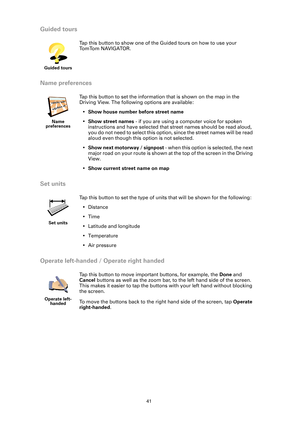 Page 4141
Guided tours
Name preferences
Set units
Operate left-handed / Operate right handed
Guided tours
Tap this button to show one of the Guided tours on how to use your 
To m To m N A V I G A T O R .
Name 
preferences
Tap this button to set the information that is shown on the map in the 
Driving View. The following options are available:
•Show house number before street name
•Show street names - if you are using a computer voice for spoken 
instructions and have selected that street names should be read...