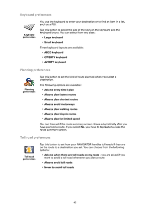 Page 4242
Keyboard preferences
Planning preferences
Toll road preferences
Keyboard 
preferences
You use the keyboard to enter your destination or to find an item in a list, 
such as a POI.
Tap this button to select the size of the keys on the keyboard and the 
keyboard layout. You can select from two sizes: 
•Large keyboard
•Small keyboard
Three keyboard layouts are available:
•ABCD keyboard
•QWERTY keyboard
•AZERTY keyboard
Planning 
preferences
Tap this button to set the kind of route planned when you select...