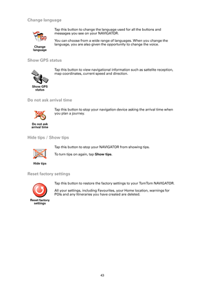 Page 4343
Change language
Show GPS status
Do not ask arrival time
Hide tips / Show tips
Reset factory settings
Change 
language
Tap this button to change the language used for all the buttons and 
messages you see on your NAVIGATOR.
You can choose from a wide range of languages. When you change the 
language, you are also given the opportunity to change the voice. 
Show GPS 
status
Tap this button to view navigational information such as sattelite reception, 
map coordinates, current speed and direction.
Do not...