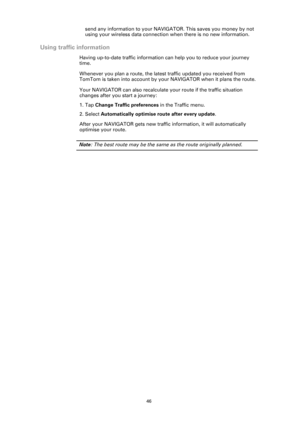 Page 4646
send any information to your NAVIGATOR. This saves you money by not 
using your wireless data connection when there is no new information. 
Using traffic information
Having up-to-date traffic information can help you to reduce your journey 
time. 
Whenever you plan a route, the latest traffic updated you received from 
TomTom is taken into account by your NAVIGATOR when it plans the route.
Your NAVIGATOR can also recalculate your route if the traffic situation 
changes after you start a journey:
1....