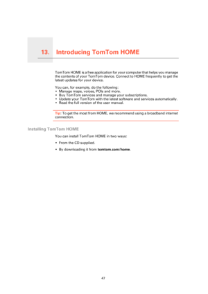 Page 47Introducing TomTom HOME13.
47
Introducing TomTom HOMETomTom HOME is a free application for your computer that helps you manage 
the contents of your TomTom device. Connect to HOME frequently to get the 
latest updates for your device.
You can, for example, do the following:
• Manage maps, voices, POIs and more.
• Buy TomTom services and manage your subscriptions.
• Update your TomTom with the latest software and services automatically.
• Read the full version of the user manual.
Tip: To get the most from...