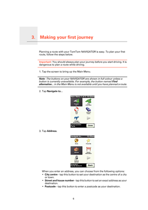 Page 6Making your first journey3.
6
Making your first journeyPlanning a route with your TomTom NAVIGATOR is easy. To plan your first 
route, follow the steps below.
Important: You should always plan your journey before you start driving. It is 
dangerous to plan a route while driving.
1. Tap the screen to bring up the Main Menu.
Note: The buttons on your NAVIGATOR are shown in full colour unless a 
button is currently unavailable. For example, the button named Find 
alternative... in the Main Menu is not...