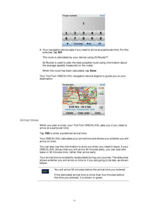 Page 1111
8 . Y o u r  n a v i g a t i o n  d e v i c e  a s k s  i f  y o u  n e e d  t o  a r r i v e  a t  a  p a r t i c u l a r  t i m e .  F o r  t h i s  
exercise, tap NO.
The route is calculated by your device using IQ Routes
TM.
IQ Routes is used to plan the best possible route using information about 
the average speeds measured on the roads.
When the route has been calculated, tap Done.
Your TomTom ONE/XL/XXL navigation device begins to guide you to your 
destination.
Arrival times
When you plan a...