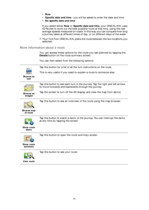 Page 1414
•Now
•Specific date and time - you will be asked to enter the date and time.
•No specific date and time
If you select either Now or Specific date and time, your ONE/XL/XXL uses 
IQ Routes to work out the best possible route at that time, using the real 
average speeds measured on roads. In this way you can compare how long 
a journey takes at different times of day, or on different days of the week.
7. Your TomTom ONE/XL/XXL plans the route between the two locations you 
selected.
More information...
