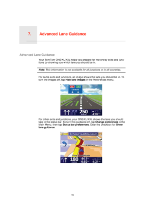 Page 16Advanced Lane Guidance7.
16
Advanced Lane Guidance
Advanced Lane Guidance
Your TomTom ONE/XL/XXL helps you prepare for motorway exits and junc-
tions by showing you which lane you should be in.
Note: This information is not available for all junctions or in all countries.
For some exits and junctions, an image shows the lane you should be in. To 
turn the images off, tap Hide lane images in the Preferences menu.
For other exits and junctions, your ONE/XL/XXL shows the lane you should 
take in the status...