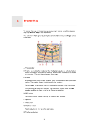 Page 19Browse Map9.
19
Browse MapTo look at the map in the same way as you might look at a traditional paper 
map, tap Browse map in the Main Menu.
You can move the map by touching the screen and moving your finger across 
the screen.
AThe scale bar
BTraffic - current traffic incidents. Use the Options button to select whether 
traffic information is shown on the map. When traffic information is shown 
on the map, POIs and Favourites are not shown.
CMarker
Markers point to your current location, your home...