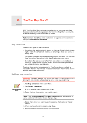 Page 21TomTom Map Share™10.
21
TomTom Map Share™With TomTom Map Share, you can correct errors on your map and share 
those corrections with other people in the TomTom Map Share community, 
as well as receiving corrections made by others.
Note: TomTom Map Share is not available in all regions. For more informa-
tion, go to tomtom.com/mapshare.
Map corrections
There are two types of map correction:
• Corrections that are immediately shown on the map. These include, chang-
ing the traffic flow of a street,...