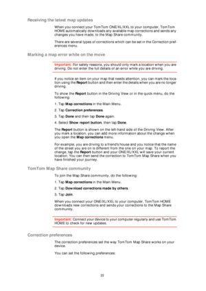Page 2222
Receiving the latest map updates
When you connect your TomTom ONE/XL/XXL to your computer, TomTom 
HOME automatically downloads any available map corrections and sends any 
changes you have made, to the Map Share community.
There are several types of corrections which can be set in the Correction pref-
erences menu.
Marking a map error while on the move
Important: For safety reasons, you should only mark a location when you are 
driving. Do not enter the full details of an error while you are...