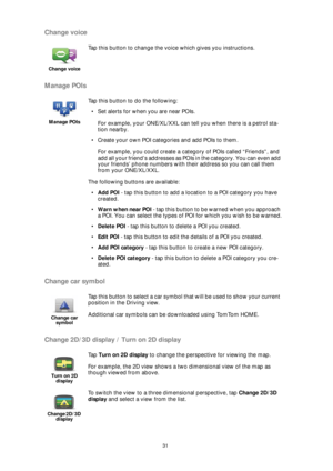 Page 3131
Change voice
Manage POIs
Change car symbol
Change 2D/3D display / Turn on 2D display
Change voice
Tap this button to change the voice which gives you instructions.
Manage POIs
Tap this button to do the following:
• Set alerts for when you are near POIs.
For example, your ONE/XL/XXL can tell you when there is a petrol sta-
tion nearby.
• Create your own POI categories and add POIs to them.
For example, you could create a category of POIs called “Friends”, and 
add all your friend’s addresses as POIs in...