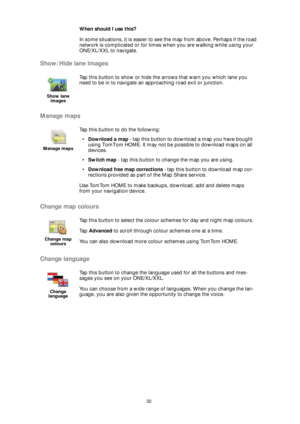 Page 3232
When should I use this?
In some situations, it is easier to see the map from above. Perhaps if the road 
network is complicated or for times when you are walking while using your 
ONE/XL/XXL to navigate.
Show/Hide lane images
Manage maps
Change map colours
Change language
Show lane 
images
Tap this button to show or hide the arrows that warn you which lane you 
need to be in to navigate an approaching road exit or junction.
Manage maps
Tap this button to do the following:
•Download a map - tap this...