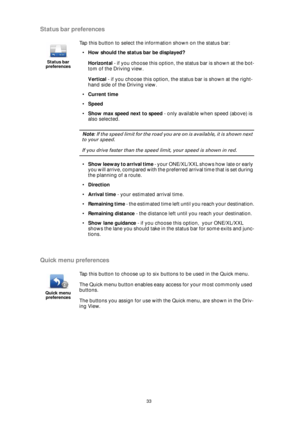 Page 3333
Status bar preferences
Quick menu preferences
Status bar 
preferences
Tap this button to select the information shown on the status bar:
•How should the status bar be displayed?
Horizontal - if you choose this option, the status bar is shown at the bot-
tom of the Driving view.
Vertical - if you choose this option, the status bar is shown at the right-
hand side of the Driving view.
•Current time
•Speed
•Show max speed next to speed - only available when speed (above) is 
also selected.
Note: If the...