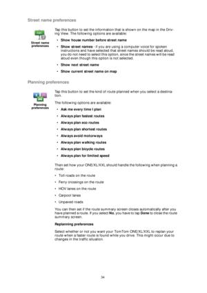 Page 3434
Street name preferences
Planning preferences
Then set how your ONE/XL/XXL should handle the following when planning a 
route:
• Toll roads on the route
• Ferry crossings on the route
• HOV lanes on the route
• Carpool lanes
• Unpaved roads
You can then set if the route summary screen closes automatically after you 
have planned a route. If you select No, you have to tap Done to close the route 
summary screen.
Replanning preferences
Select whether or not you want your TomTom ONE/XL/XXL to replan your...