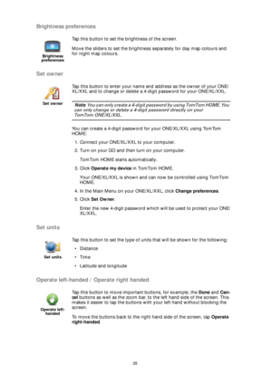 Page 3535
Brightness preferences
Set owner
Set units
Operate left-handed / Operate right handed
Brightness 
preferences
Tap this button to set the brightness of the screen.
Move the sliders to set the brightness separately for day map colours and 
for night map colours.
Set owner
Tap this button to enter your name and address as the owner of your ONE/
XL/XXL and to change or delete a 4-digit password for your ONE/XL/XXL. 
Note: You can only create a 4-digit password by using TomTom HOME. You 
can only change or...
