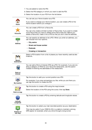 Page 3838
7. You are asked to name the POI.
8. Select the POI category in which you want to add the POI.
9. Select the location of your POI from the list below.
Home
You can set your Home location as a POI.
If you want to change your Home location, you can create a POI of the 
Home location before you change it.
Favourite
You can create a POI from a Favourite.
You can only create a limited number of Favourites. If you want to create 
more Favourites you have to delete some Favourites first. Before you 
delete a...