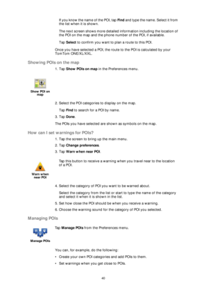 Page 4040
If you know the name of the POI, tap Find and type the name. Select it from 
the list when it is shown.
The next screen shows more detailed information including the location of 
the POI on the map and the phone number of the POI, if available. 
Tap Select to confirm you want to plan a route to this POI.
Once you have selected a POI, the route to the POI is calculated by your 
TomTom ONE/XL/XXL.
Showing POIs on the map
1. Tap Show POIs on map in the Preferences menu.
2. Select the POI categories to...