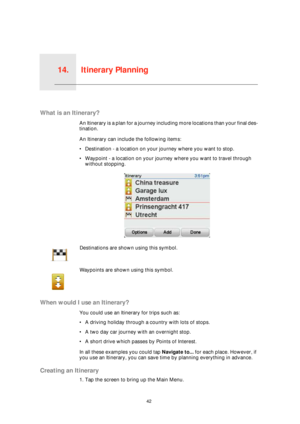 Page 42Itinerary Planning14.
42
Itinerary Planning
What is an Itinerary?
An Itinerary is a plan for a journey including more locations than your final des-
tination.
An Itinerary can include the following items:
• Destination - a location on your journey where you want to stop.
• Waypoint - a location on your journey where you want to travel through 
without stopping.
When would I use an Itinerary?
You could use an Itinerary for trips such as:
• A driving holiday through a country with lots of stops.
• A two...