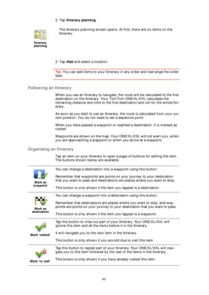 Page 4343
2. Tap Itinerary planning.
3. Tap Add and select a location.
Tip: You can add items to your Itinerary in any order and rearrange the order 
later.
Following an Itinerary
When you use an Itinerary to navigate, the route will be calculated to the first 
destination on the Itinerary. Your TomTom ONE/XL/XXL calculates the 
remaining distance and time to the first destination and not for the whole Itin-
erary.
As soon as you start to use an Itinerary, the route is calculated from your cur-
rent position....