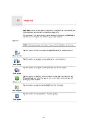 Page 45Help me15.
45
Help meHelp me provides an easy way to navigate to emergency services centres and 
other specialist services and contact them by phone.
For example, if you are involved in a car accident, you could use Help me to 
call the nearest hospital and tell them your exact location.
Options
Note: In some countries, information may not be available for all services.
Phone for help
Tap this button to find the contact details and location of a service centre.
Drive to help
Tap this button to navigate...