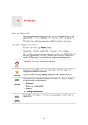 Page 46Favourites16.
46
Favourites
What are Favourites?
Favourites are places that you often visit. You can create Favourites so that 
you don’t have to enter the address every time you want to navigate there.
They don’t have to be places you especially like, just useful addresses.
How can I create a Favourite?
From the Main Menu, tap Add Favourite. 
You can then select the location of the Favourite from the list below.
Give your Favourite a name that is easy to remember. Your ONE/XL/XXL will 
always suggest a...