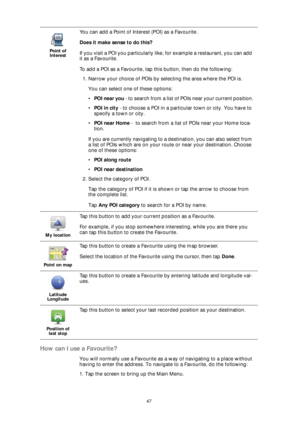 Page 4747
How can I use a Favourite?
You will normally use a Favourite as a way of navigating to a place without 
having to enter the address. To navigate to a Favourite, do the following:
1. Tap the screen to bring up the Main Menu.
Point of 
Interest
You can add a Point of Interest (POI) as a Favourite. 
Does it make sense to do this?
If you visit a POI you particularly like, for example a restaurant, you can add 
it as a Favourite.
To add a POI as a Favourite, tap this button, then do the following:
1....