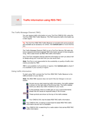 Page 49Traffic information using RDS-TMC17.
49
Traffic information using RDS-TMC
The Traffic Message Channel (TMC)
You can receive traffic information on your TomTom ONE/XL/XXL using the 
TomTom RDS-TMC Traffic Receiver. The TMC transmits traffic information as 
a radio signal.
Tip: The TomTom RDS-TMC Traffic Receiver is included with some products 
and available as an accessory for others. Visit tomtom.com for more informa-
tion.
The Traffic Message Channel (TMC) is not a TomTom Service. FM radio sta-
tions in...