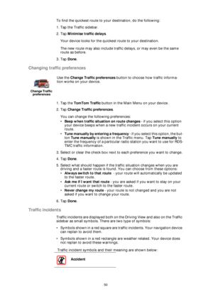 Page 5050
To find the quickest route to your destination, do the following:
1. Tap the Traffic sidebar.
2. Tap Minimise traffic delays.
Your device looks for the quickest route to your destination.
The new route may also include traffic delays, or may even be the same 
route as before.
3. Tap Done.
Changing traffic preferences
1. Tap the TomTom Traffic button in the Main Menu on your device.
2. Tap Change Traffic preferences.
You can change the following preferences:
•Beep when traffic situation on route...