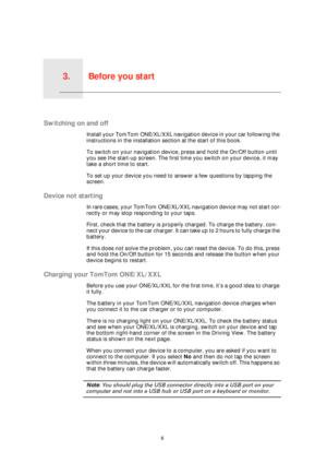 Page 6Before you start3.
6
Before you start
Switching on and off
Install your TomTom ONE/XL/XXL navigation device in your car following the 
instructions in the installation section at the start of this book.
To switch on your navigation device, press and hold the On/Off button until 
you see the start-up screen. The first time you switch on your device, it may 
take a short time to start.
To set up your device you need to answer a few questions by tapping the 
screen.
Device not starting
In rare cases, your...