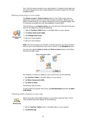 Page 5252
Your TomTom device looks for your radio station. If it doesnt find a radio sta-
tion at the frequency you set, it automatically continues to search for the next 
available station.
Making commuting to work easier
The Home to work or Work to home buttons in the Traffic menu lets you 
check your route to and from work with one tap of a button. When you use 
either of these buttons, your device checks the route for possible delays, and 
if it finds any, provides you with the possibility to avoid them....